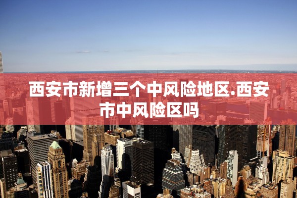 西安市新增三个中风险地区.西安市中风险区吗