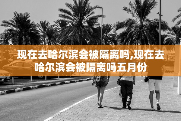 现在去哈尔滨会被隔离吗,现在去哈尔滨会被隔离吗五月份