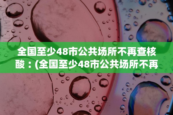 全国至少48市公共场所不再查核酸︰(全国至少48市公共场所不再查核酸检测)