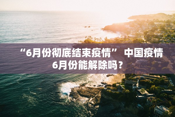 “6月份彻底结束疫情	” 中国疫情6月份能解除吗？