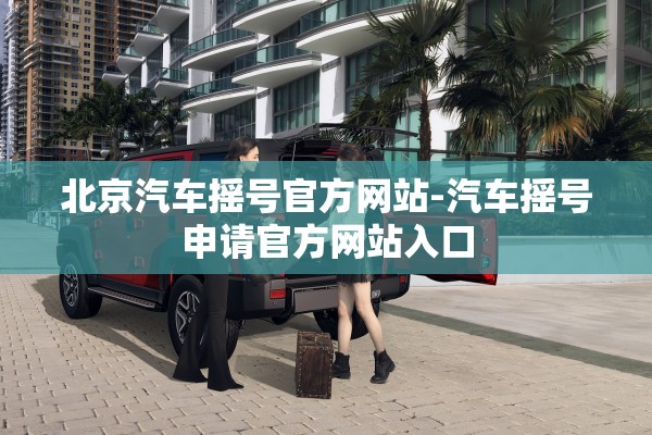 北京汽车摇号官方网站-汽车摇号申请官方网站入口
