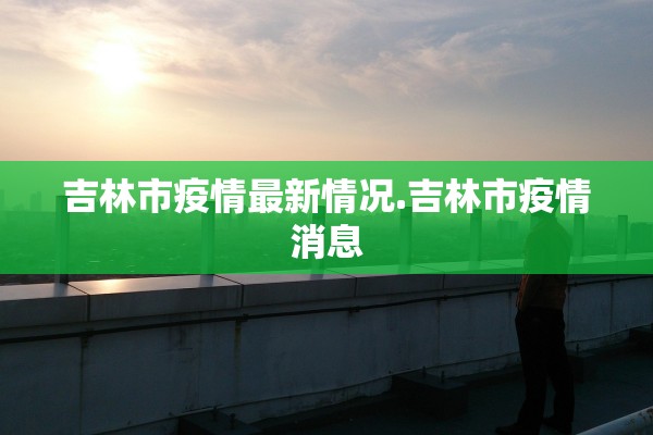 吉林市疫情最新情况.吉林市疫情消息 吉林市疫情最新情况.吉林市疫情消息