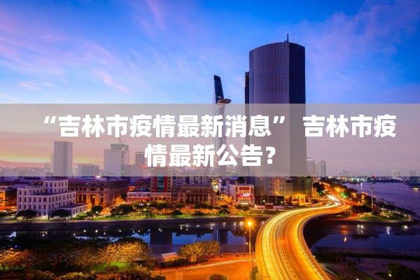“吉林市疫情最新消息	” 吉林市疫情最新公告？