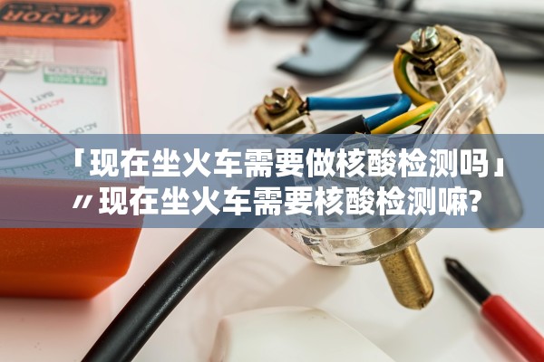 「现在坐火车需要做核酸检测吗」〃现在坐火车需要核酸检测嘛?