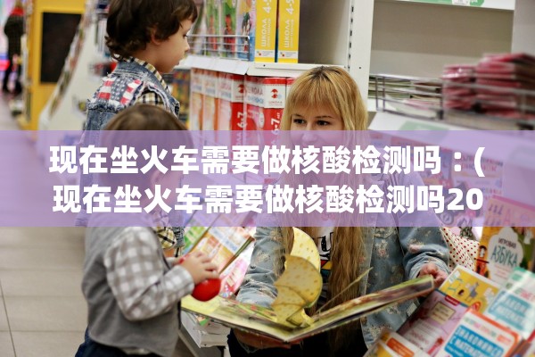 现在坐火车需要做核酸检测吗︰(现在坐火车需要做核酸检测吗2021年3月) 现在坐火车需要做核酸检测吗︰(现在坐火车需要做核酸检测吗2021年3月)