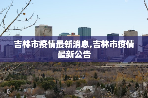 吉林市疫情最新消息,吉林市疫情最新公告 吉林市疫情最新消息,吉林市疫情最新公告