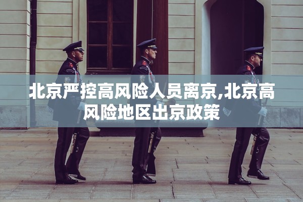 北京严控高风险人员离京,北京高风险地区出京政策