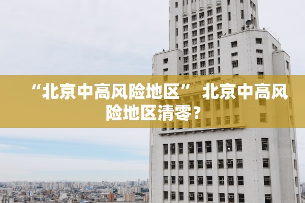 “北京中高风险地区	” 北京中高风险地区清零？