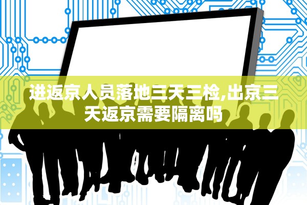 进返京人员落地三天三检,出京三天返京需要隔离吗