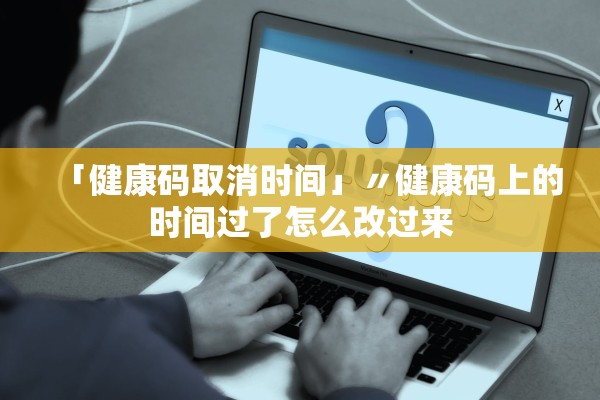 「健康码取消时间」〃健康码上的时间过了怎么改过来