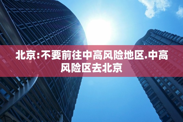 北京:不要前往中高风险地区.中高风险区去北京