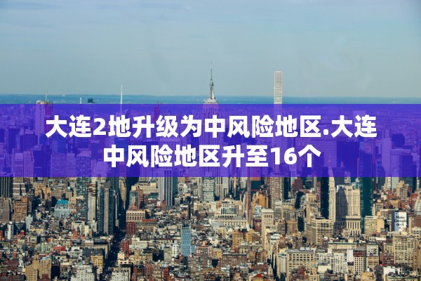 大连2地升级为中风险地区.大连中风险地区升至16个