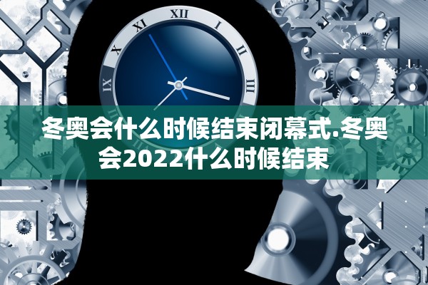 冬奥会什么时候结束闭幕式.冬奥会2022什么时候结束 冬奥会什么时候结束闭幕式.冬奥会2022什么时候结束