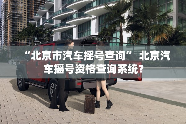 “北京市汽车摇号查询” 北京汽车摇号资格查询系统？