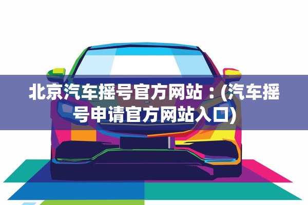 北京汽车摇号官方网站︰(汽车摇号申请官方网站入口)