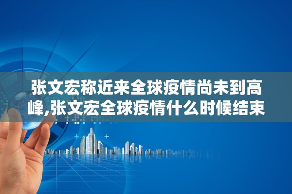 张文宏称近来全球疫情尚未到高峰,张文宏全球疫情什么时候结束