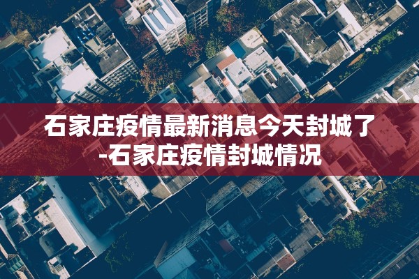 石家庄疫情最新消息今天封城了-石家庄疫情封城情况