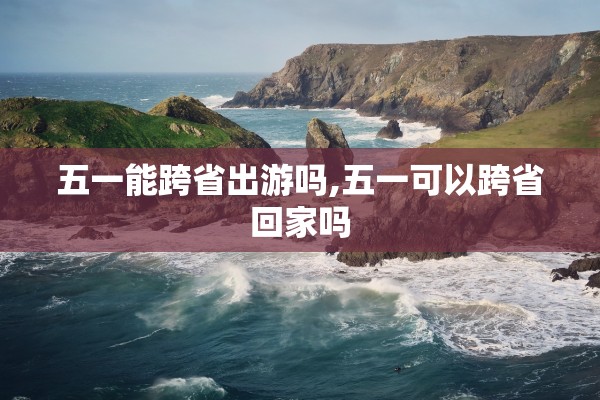 五一能跨省出游吗,五一可以跨省回家吗