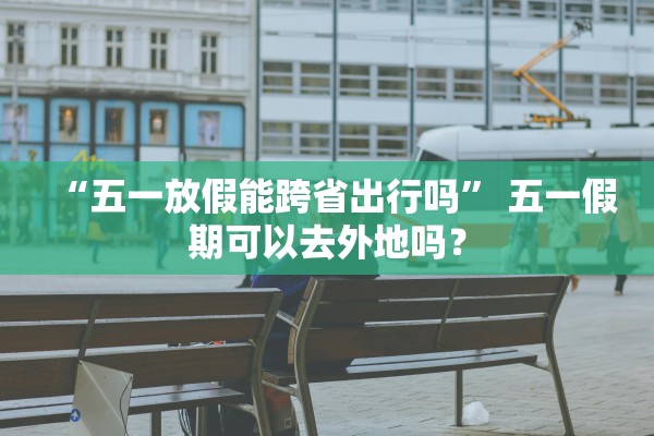 “五一放假能跨省出行吗” 五一假期可以去外地吗？