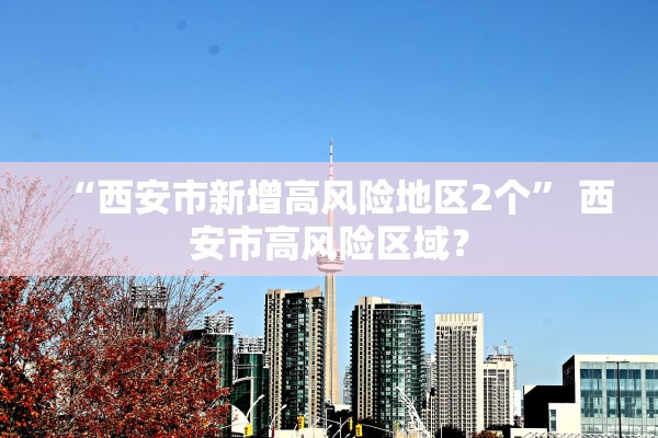 “西安市新增高风险地区2个” 西安市高风险区域？