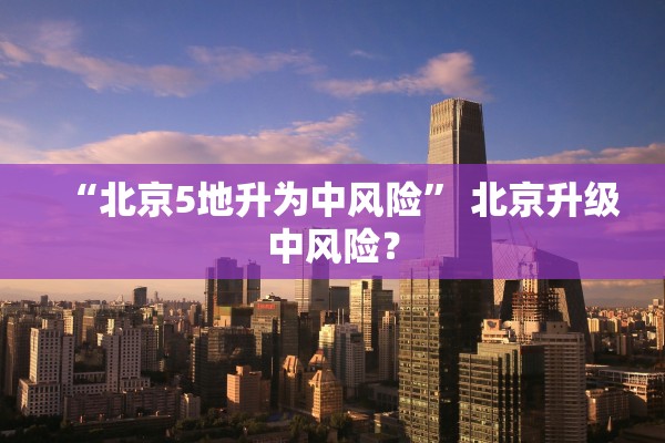 “北京5地升为中风险” 北京升级中风险？