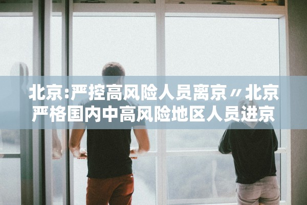 北京:严控高风险人员离京〃北京严格国内中高风险地区人员进京管控 北京:严控高风险人员离京〃北京严格国内中高风险地区人员进京管控