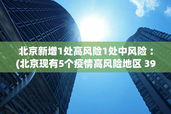 北京新增1处高风险1处中风险︰(北京现有5个疫情高风险地区 39个中风险地区)