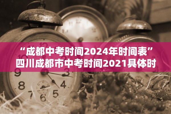 “成都中考时间2024年时间表” 四川成都市中考时间2021具体时间？