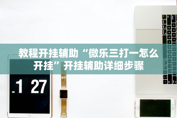 教程开挂辅助“微乐三打一怎么开挂”开挂辅助详细步骤