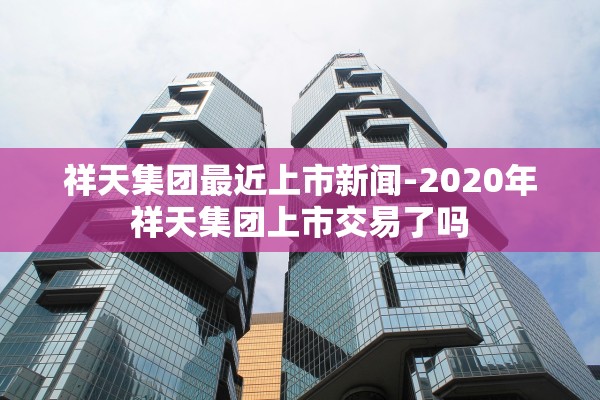 祥天集团最近上市新闻-2020年祥天集团上市交易了吗 祥天集团最近上市新闻-2020年祥天集团上市交易了吗