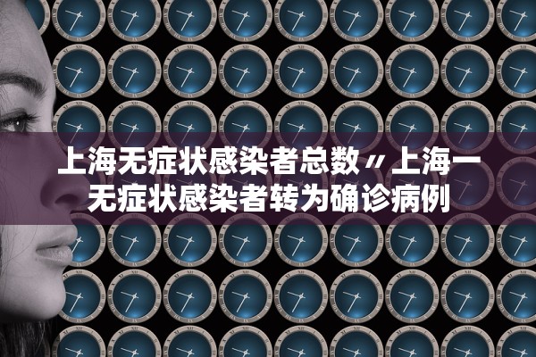 上海无症状感染者总数〃上海一无症状感染者转为确诊病例