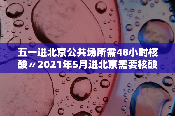 五一进北京公共场所需48小时核酸〃2021年5月进北京需要核酸检测吗
