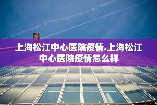 上海松江中心医院疫情.上海松江中心医院疫情怎么样 上海松江中心医院疫情.上海松江中心医院疫情怎么样