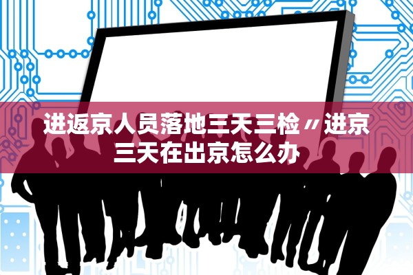 进返京人员落地三天三检〃进京三天在出京怎么办