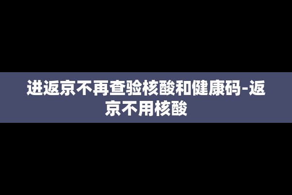 进返京不再查验核酸和健康码-返京不用核酸