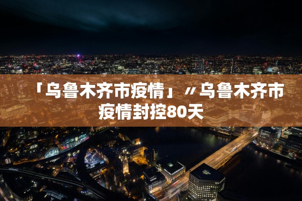 「乌鲁木齐市疫情」〃乌鲁木齐市疫情封控80天