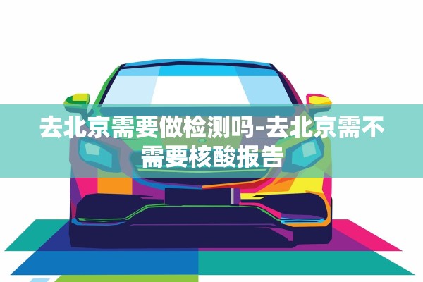 去北京需要做检测吗-去北京需不需要核酸报告