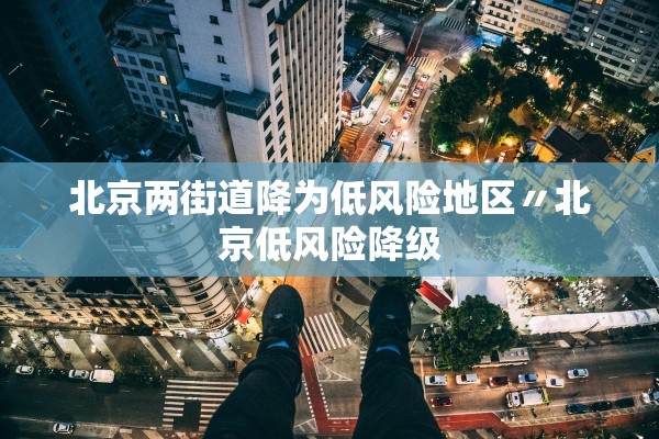 北京两街道降为低风险地区〃北京低风险降级