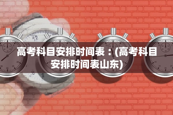高考科目安排时间表︰(高考科目安排时间表山东)