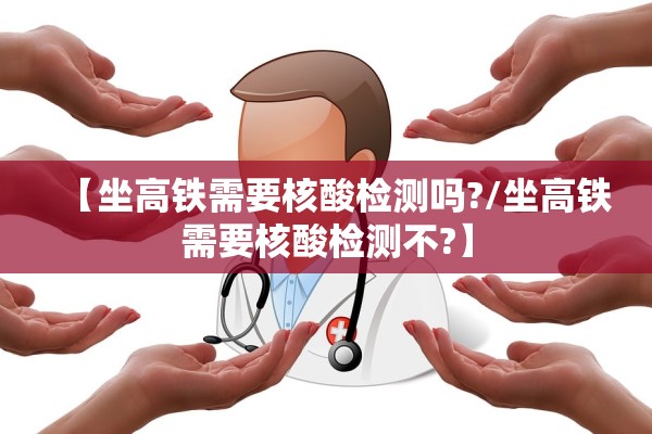【坐高铁需要核酸检测吗?/坐高铁需要核酸检测不?】
