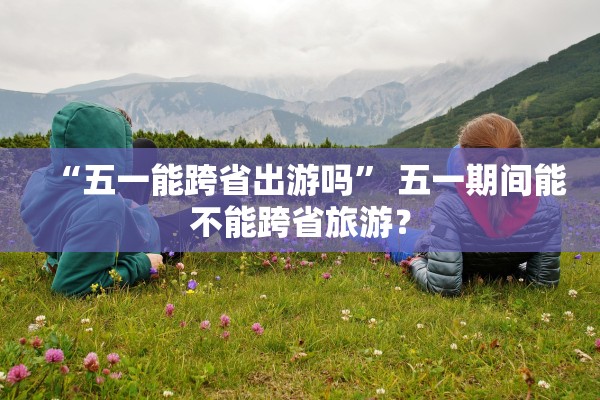 “五一能跨省出游吗” 五一期间能不能跨省旅游？
