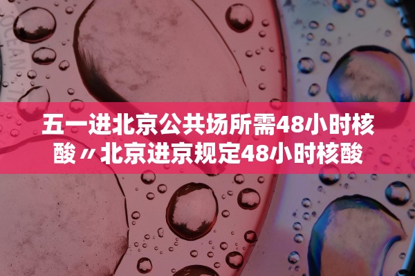 五一进北京公共场所需48小时核酸〃北京进京规定48小时核酸 五一进北京公共场所需48小时核酸〃北京进京规定48小时核酸