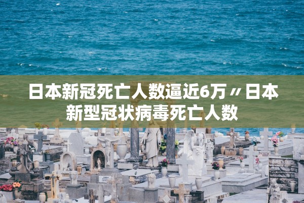 日本新冠死亡人数逼近6万〃日本新型冠状病毒死亡人数