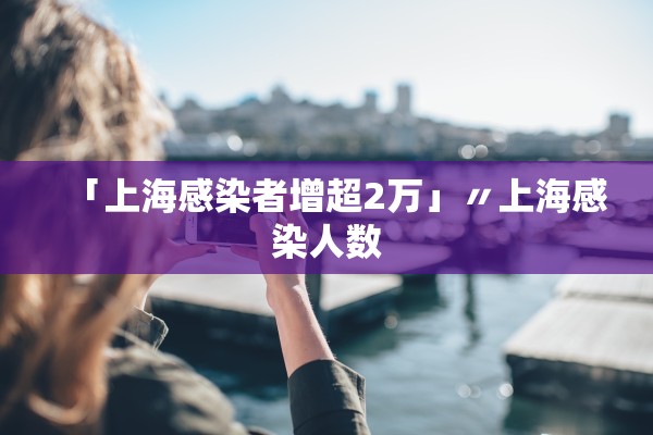 「上海感染者增超2万」〃上海感染人数 「上海感染者增超2万」〃上海感染人数