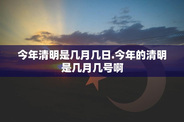 今年清明是几月几日.今年的清明是几月几号啊 今年清明是几月几日.今年的清明是几月几号啊