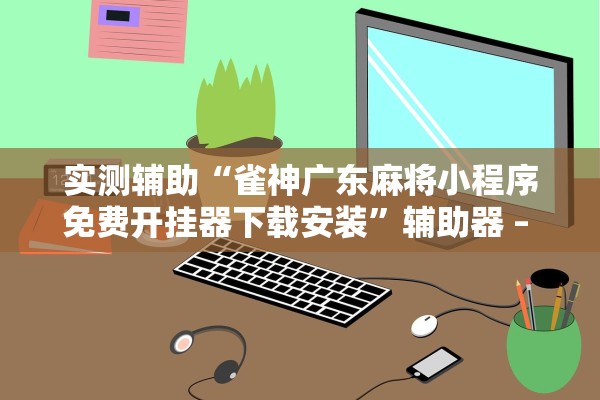 实测辅助“雀神广东麻将小程序免费开挂器下载安装”辅助器 – 实时智能回复