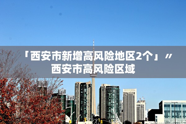 「西安市新增高风险地区2个」〃西安市高风险区域