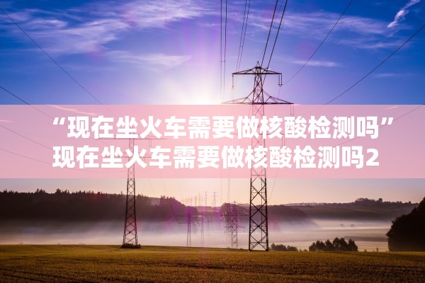 “现在坐火车需要做核酸检测吗” 现在坐火车需要做核酸检测吗2021年3月？
