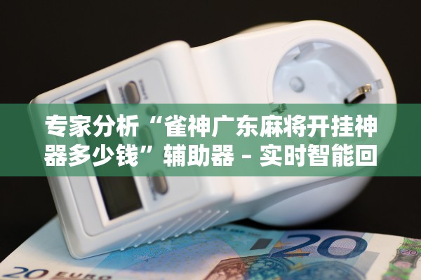 专家分析“雀神广东麻将开挂神器多少钱	”辅助器 – 实时智能回复