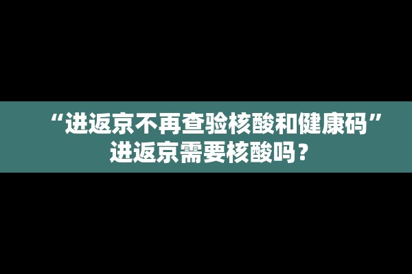 “进返京不再查验核酸和健康码	” 进返京需要核酸吗？